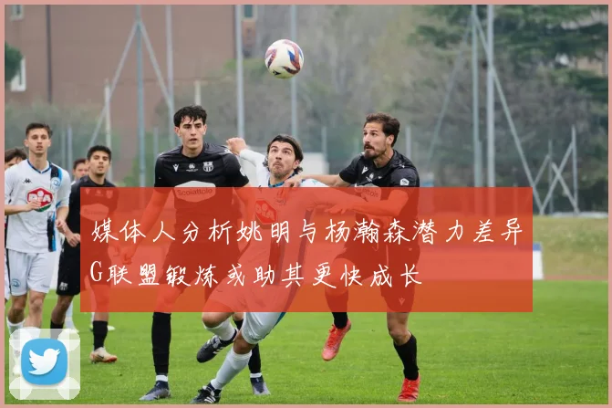 媒体人分析姚明与杨瀚森潜力差异G联盟锻炼或助其更快成长
