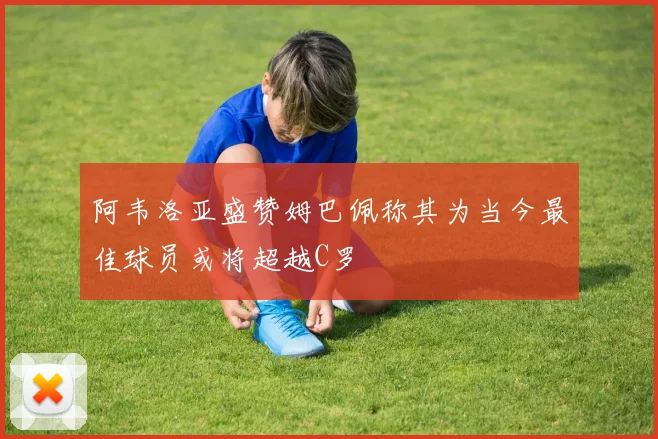 阿韦洛亚盛赞姆巴佩称其为当今最佳球员或将超越C罗