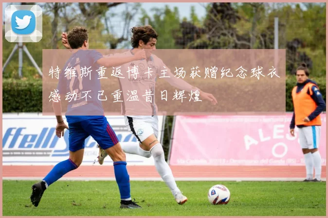 特维斯重返博卡主场获赠纪念球衣感动不已重温昔日辉煌