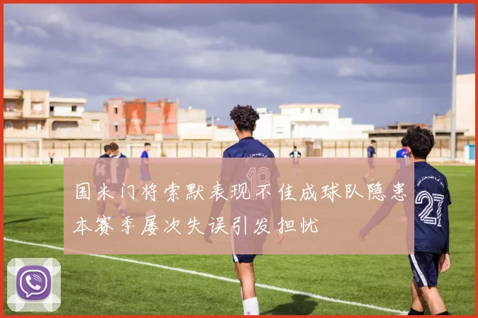 国米门将索默表现不佳成球队隐患本赛季屡次失误引发担忧