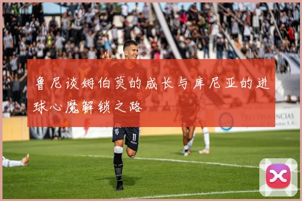 鲁尼谈姆伯莫的成长与库尼亚的进球心魔解锁之路