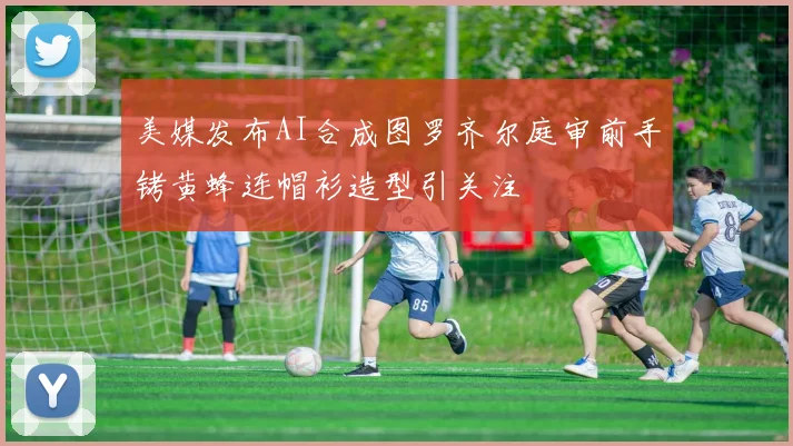 美媒发布AI合成图罗齐尔庭审前手铐黄蜂连帽衫造型引关注