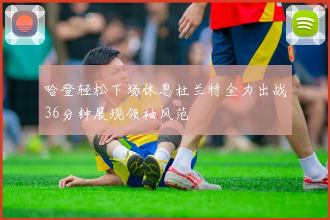 哈登轻松下场休息杜兰特全力出战36分钟展现领袖风范