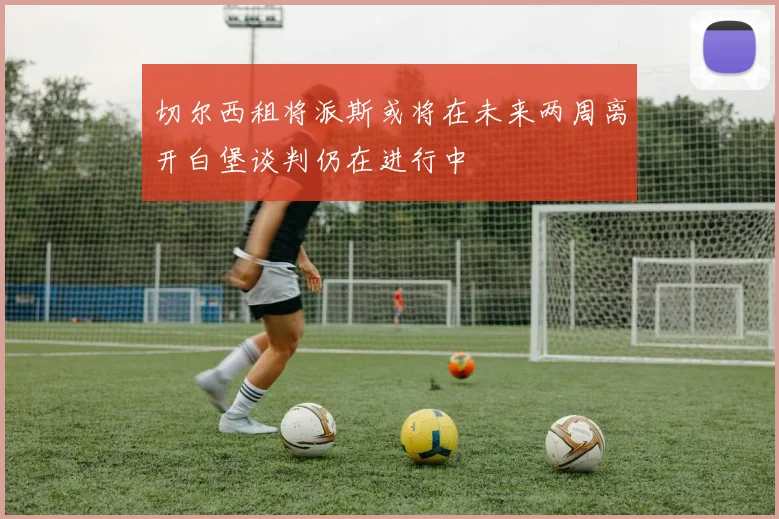 切尔西租将派斯或将在未来两周离开白堡谈判仍在进行中