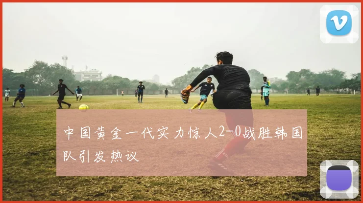 中国黄金一代实力惊人2-0战胜韩国队引发热议