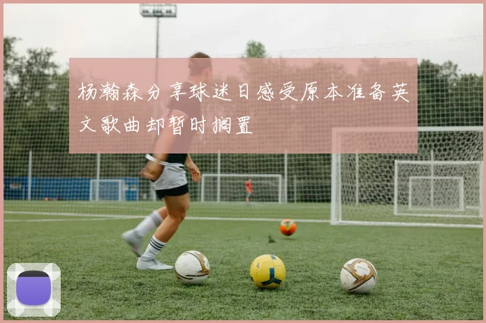 杨瀚森分享球迷日感受原本准备英文歌曲却暂时搁置