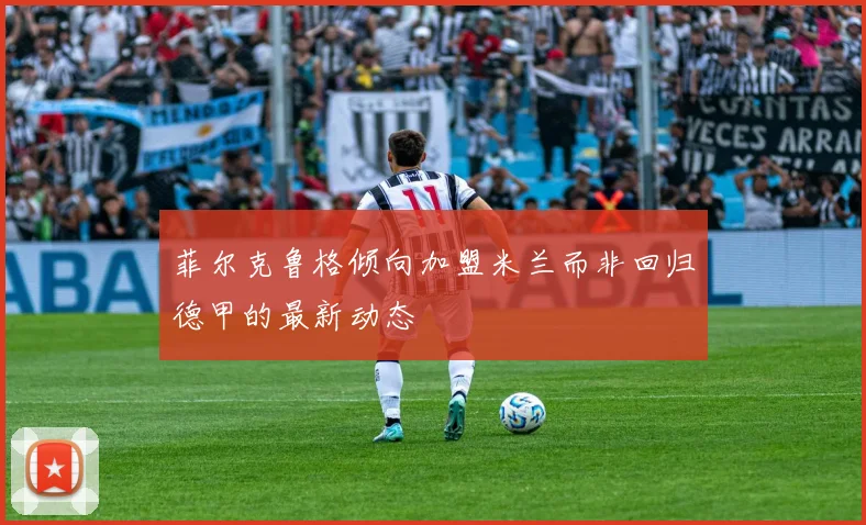 菲尔克鲁格倾向加盟米兰而非回归德甲的最新动态