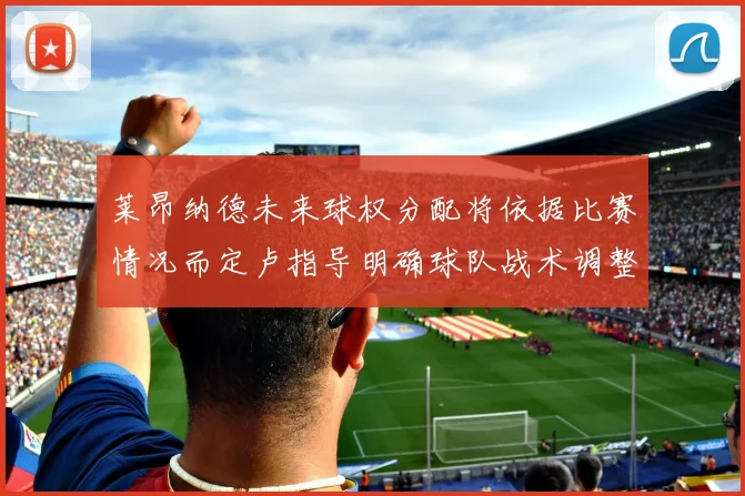 莱昂纳德未来球权分配将依据比赛情况而定卢指导明确球队战术调整方向