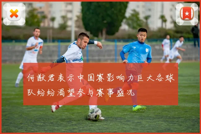 何猷君表示中国赛影响力巨大各球队纷纷渴望参与赛事盛况