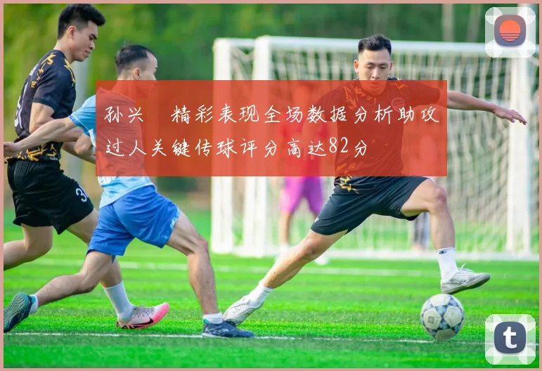 孙兴慜精彩表现全场数据分析助攻过人关键传球评分高达82分