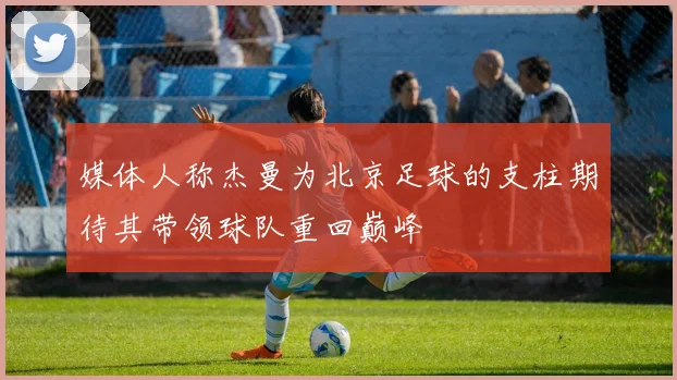 媒体人称杰曼为北京足球的支柱期待其带领球队重回巅峰